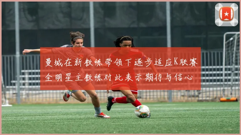 曼城在新教练带领下逐步适应K联赛全明星主教练对此表示期待与信心