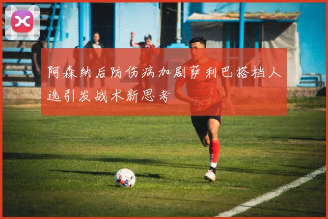 阿森纳后防伤病加剧萨利巴搭档人选引发战术新思考