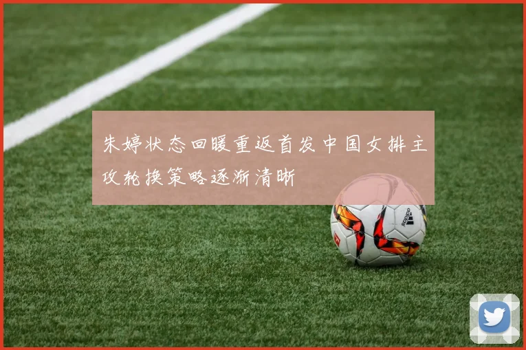 朱婷状态回暖重返首发中国女排主攻轮换策略逐渐清晰