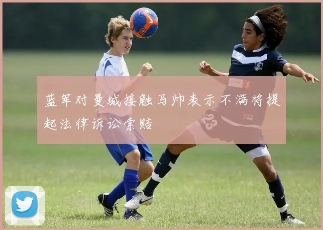 蓝军对曼城接触马帅表示不满将提起法律诉讼索赔