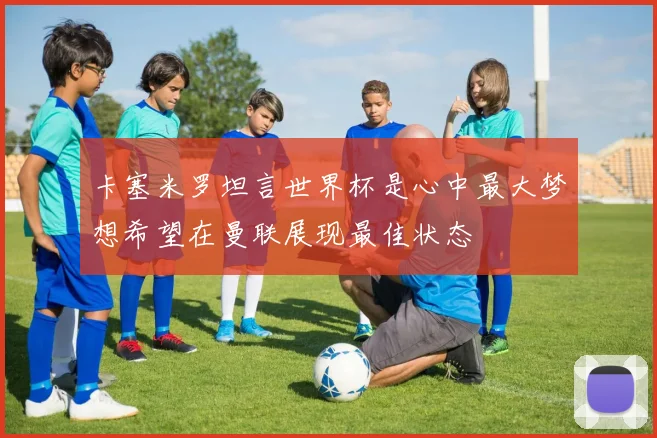 卡塞米罗坦言世界杯是心中最大梦想希望在曼联展现最佳状态