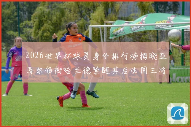 2026世界杯球员身价排行榜揭晓亚马尔领衔哈兰德紧随其后法国三将入围