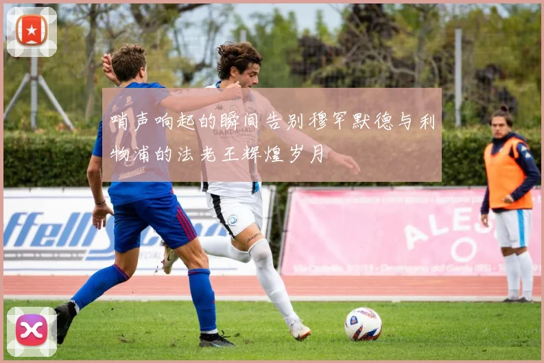 哨声响起的瞬间告别穆罕默德与利物浦的法老王辉煌岁月