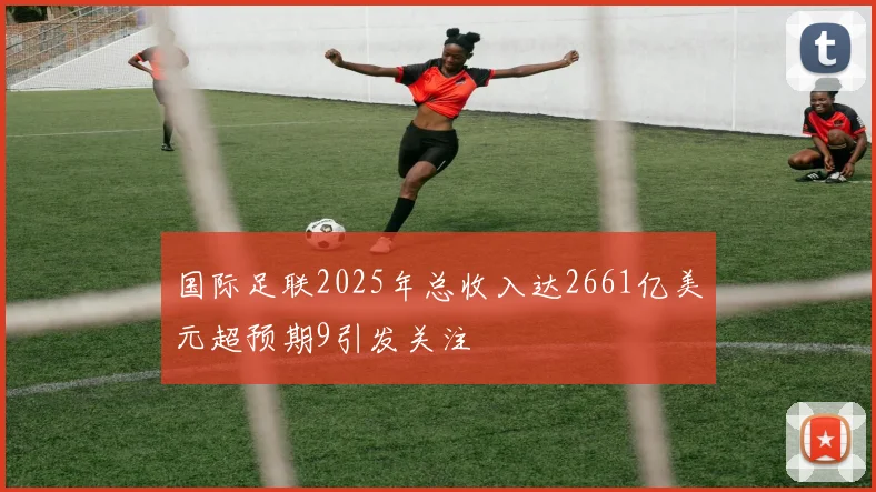 国际足联2025年总收入达2661亿美元超预期9引发关注