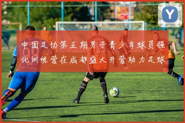中国足协第五期男子青少年球员强化训练营在成都盛大开营助力足球未来发展