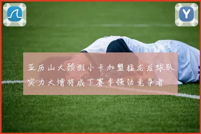 亚历山大预测小卡加盟猛龙后球队实力大增将成下赛季强劲竞争者