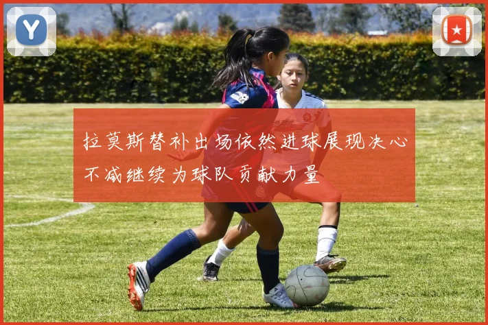 拉莫斯替补出场依然进球展现决心不减继续为球队贡献力量