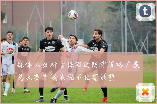 媒体人分析古德温的防守策略广厦总决赛首战表现不佳需调整