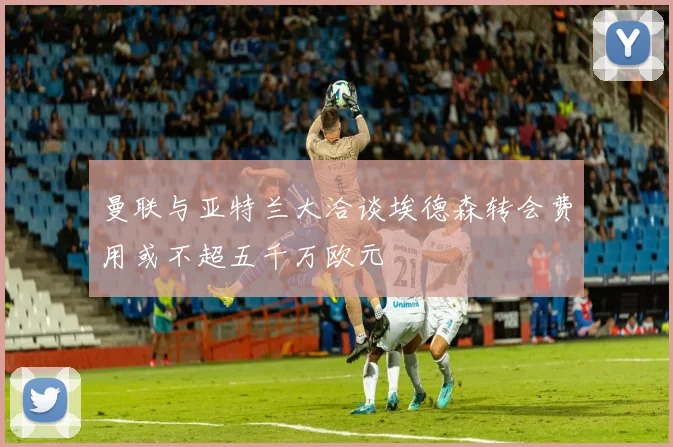 曼联与亚特兰大洽谈埃德森转会费用或不超五千万欧元