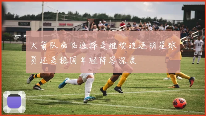 火箭队面临选择是继续追逐明星球员还是稳固年轻阵容深度