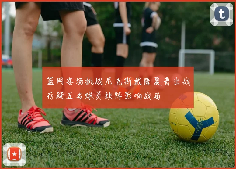 篮网客场挑战尼克斯戴隆夏普出战存疑五名球员缺阵影响战局
