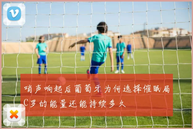 哨声响起后葡萄牙为何选择催眠局C罗的能量还能持续多久