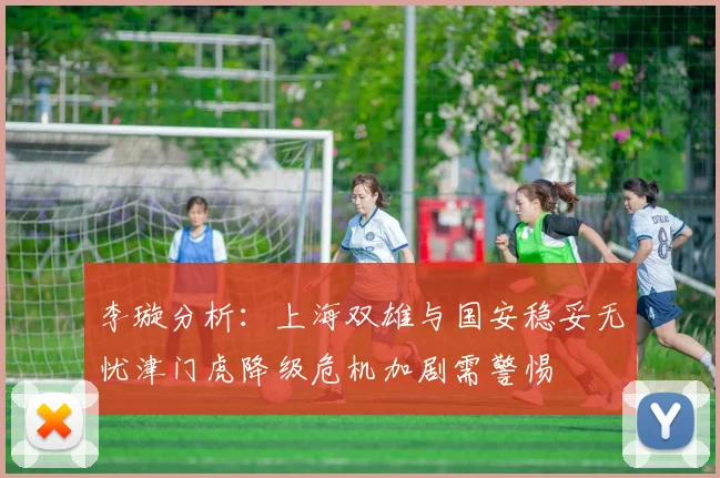 李璇分析：上海双雄与国安稳妥无忧津门虎降级危机加剧需警惕