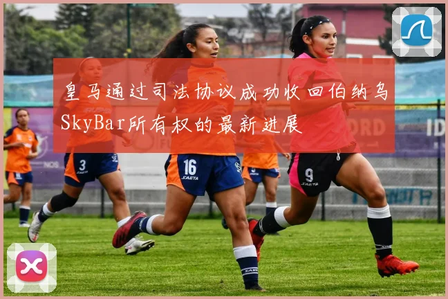 皇马通过司法协议成功收回伯纳乌SkyBar所有权的最新进展
