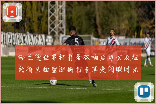 哈兰德世界杯首秀双响后与女友纽约街头甜蜜逛街打卡享受闲暇时光