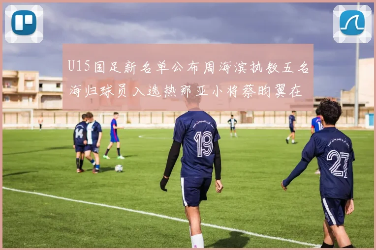 U15国足新名单公布周海滨执教五名海归球员入选热那亚小将蔡昀翼在列