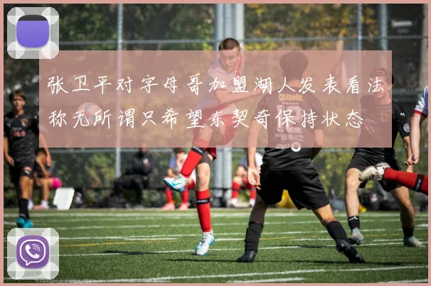 张卫平对字母哥加盟湖人发表看法称无所谓只希望东契奇保持状态