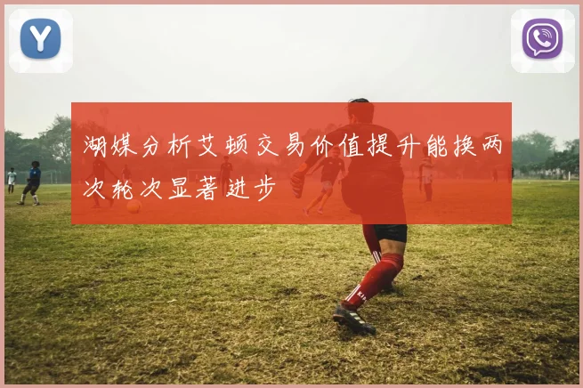 湖媒分析艾顿交易价值提升能换两次轮次显著进步