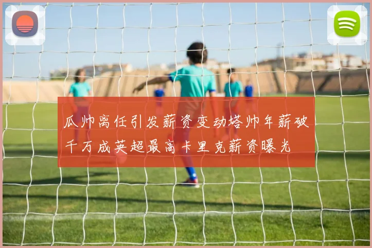 瓜帅离任引发薪资变动塔帅年薪破千万成英超最高卡里克薪资曝光