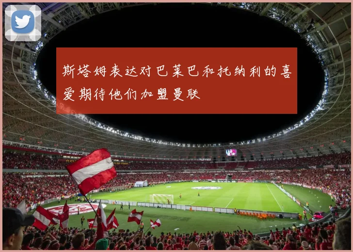 斯塔姆表达对巴莱巴和托纳利的喜爱期待他们加盟曼联