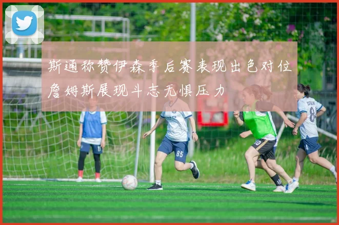 斯通称赞伊森季后赛表现出色对位詹姆斯展现斗志无惧压力