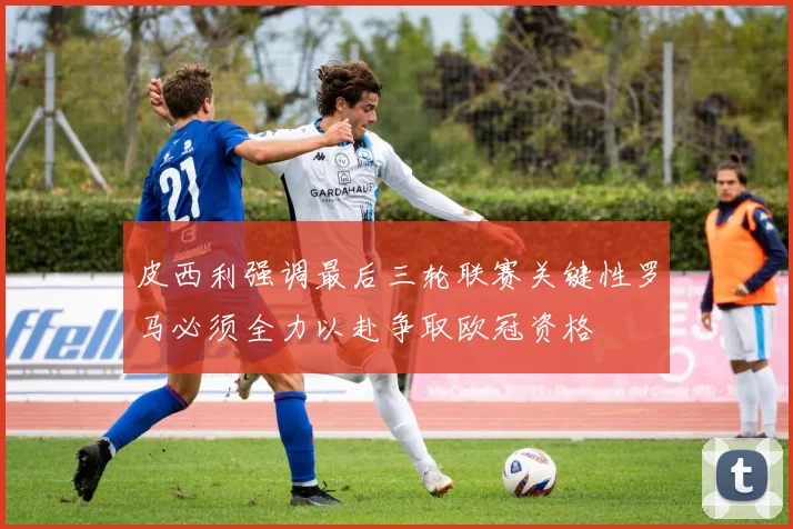 皮西利强调最后三轮联赛关键性罗马必须全力以赴争取欧冠资格