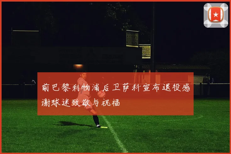 前巴黎利物浦后卫萨科宣布退役感谢球迷致敬与祝福