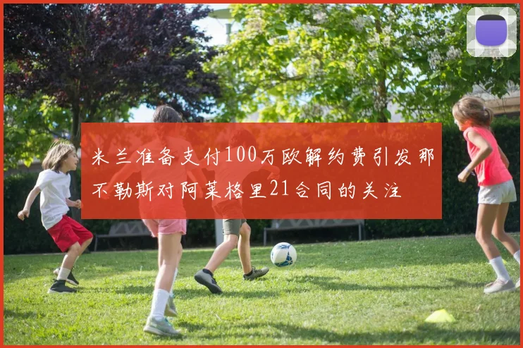 米兰准备支付100万欧解约费引发那不勒斯对阿莱格里21合同的关注